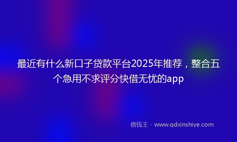 最近有什么新口子贷款平台2025年推荐，整合五个急用不求评分快借无忧的app