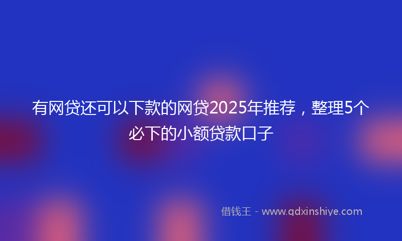 有网贷还可以下款的网贷2025年推荐，整理5个必下的小额贷款口子