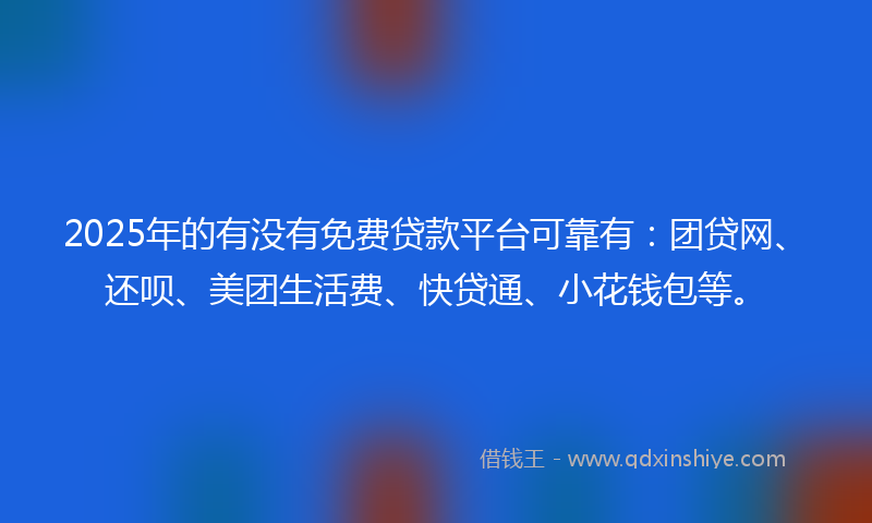 2025年的有没有免费贷款平台可靠有：团贷网、还呗、美团生活费、快贷通、小花钱包等。