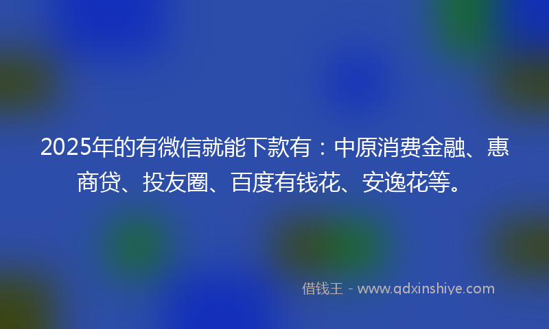 2025年的有微信就能下款有：中原消费金融、惠商贷、投友圈、百度有钱花、安逸花等。