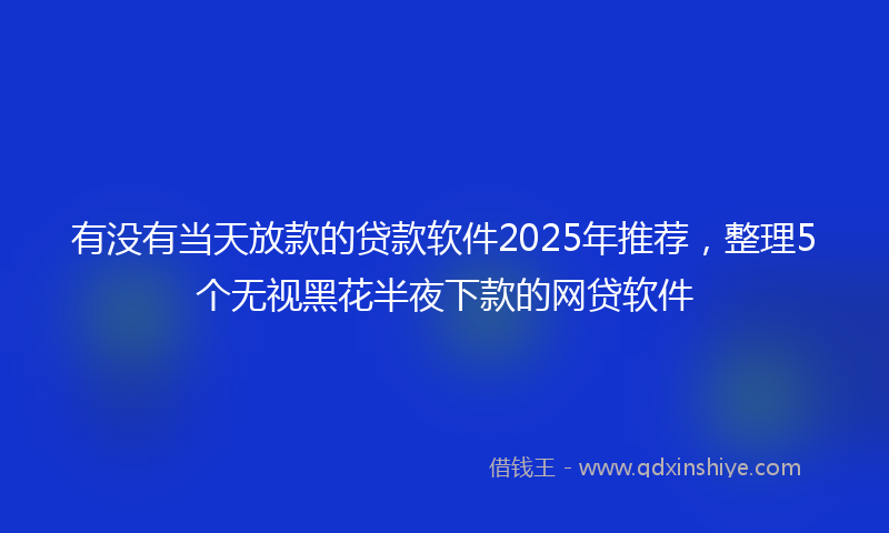 有没有当天放款的贷款软件2025年推荐，整理5个无视黑花半夜下款的网贷软件