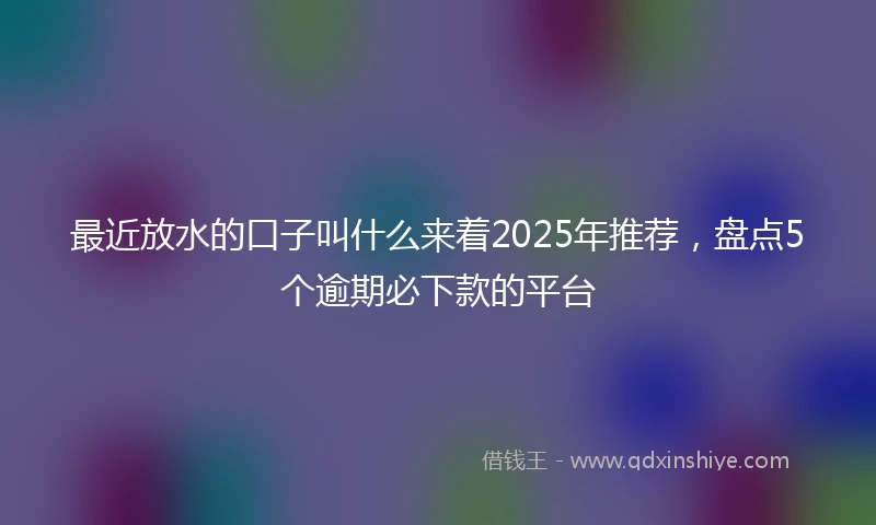 最近放水的口子叫什么来着2025年推荐，盘点5个逾期必下款的平台