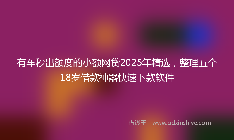 有车秒出额度的小额网贷2025年精选，整理五个18岁借款神器快速下款软件