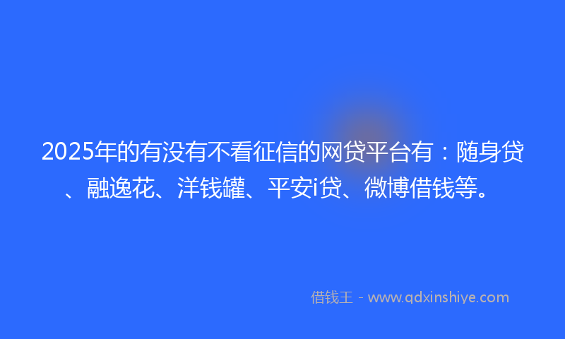 2025年的有没有不看征信的网贷平台有：随身贷、融逸花、洋钱罐、平安i贷、微博借钱等。