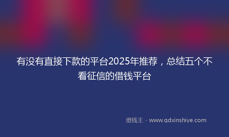 有没有直接下款的平台2025年推荐，总结五个不看征信的借钱平台