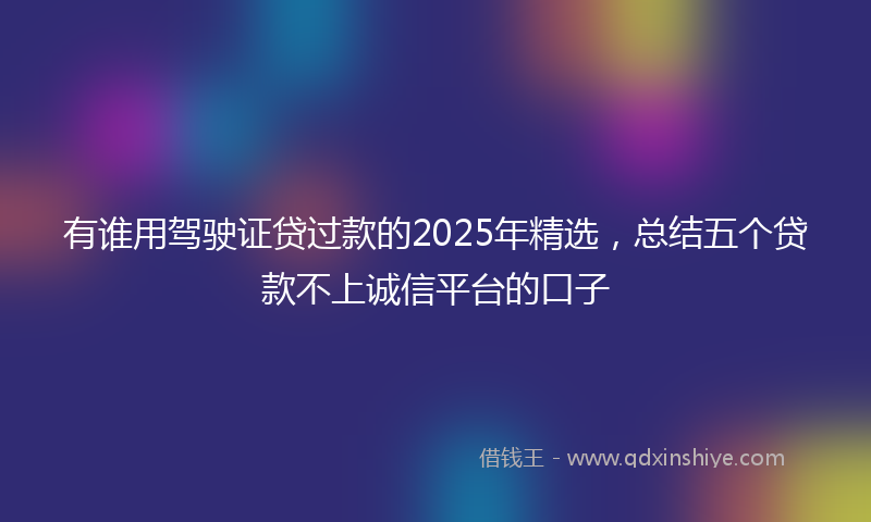 有谁用驾驶证贷过款的2025年精选，总结五个贷款不上诚信平台的口子