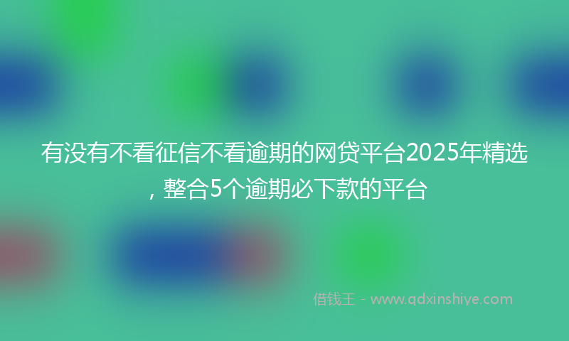 有没有不看征信不看逾期的网贷平台2025年精选，整合5个逾期必下款的平台
