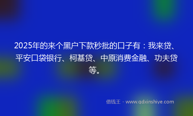 2025年的来个黑户下款秒批的口子有：我来贷、平安口袋银行、柯基贷、中原消费金融、功夫贷等。