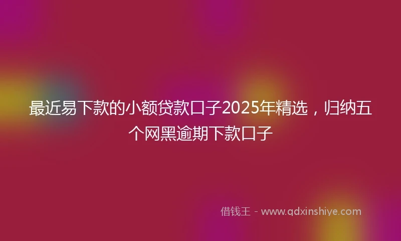 最近易下款的小额贷款口子2025年精选，归纳五个网黑逾期下款口子