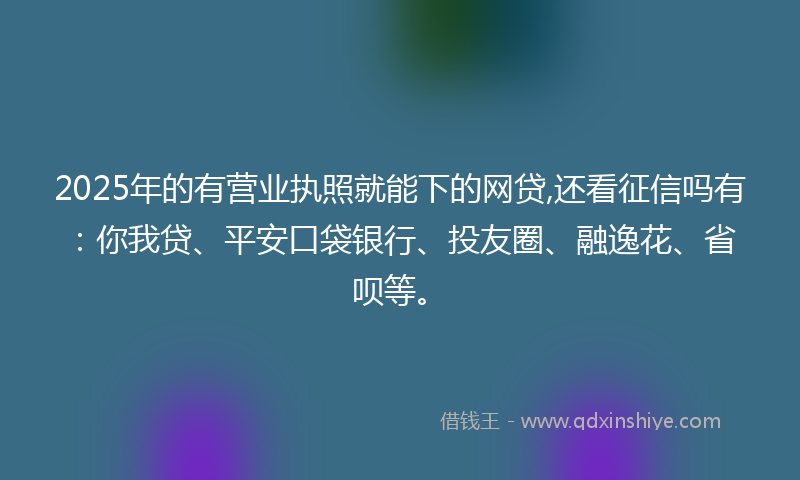 2025年的有营业执照就能下的网贷,还看征信吗有：你我贷、平安口袋银行、投友圈、融逸花、省呗等。