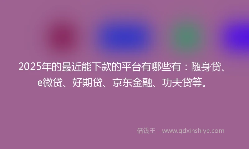 2025年的最近能下款的平台有哪些有：随身贷、e微贷、好期贷、京东金融、功夫贷等。