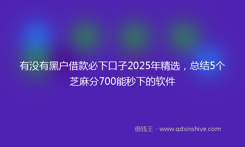 有没有黑户借款必下口子2025年精选，总结5个芝麻分700能秒下的软件
