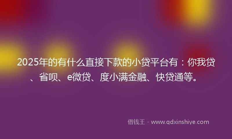 2025年的有什么直接下款的小贷平台有：你我贷、省呗、e微贷、度小满金融、快贷通等。