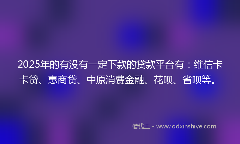 2025年的有没有一定下款的贷款平台有：维信卡卡贷、惠商贷、中原消费金融、花呗、省呗等。