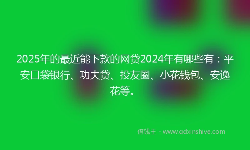 2025年的最近能下款的网贷2024年有哪些有：平安口袋银行、功夫贷、投友圈、小花钱包、安逸花等。