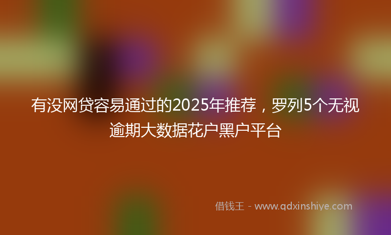 有没网贷容易通过的2025年推荐，罗列5个无视逾期大数据花户黑户平台