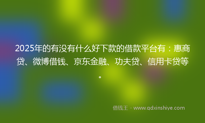 2025年的有没有什么好下款的借款平台有：惠商贷、微博借钱、京东金融、功夫贷、信用卡贷等。