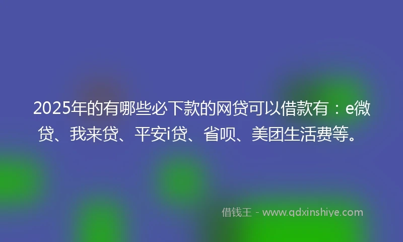 2025年的有哪些必下款的网贷可以借款有：e微贷、我来贷、平安i贷、省呗、美团生活费等。