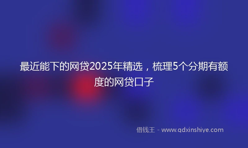 最近能下的网贷2025年精选，梳理5个分期有额度的网贷口子
