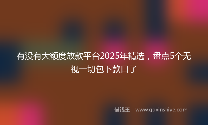 有没有大额度放款平台2025年精选，盘点5个无视一切包下款口子