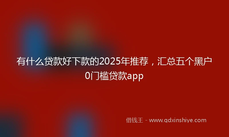 有什么贷款好下款的2025年推荐，汇总五个黑户0门槛贷款app