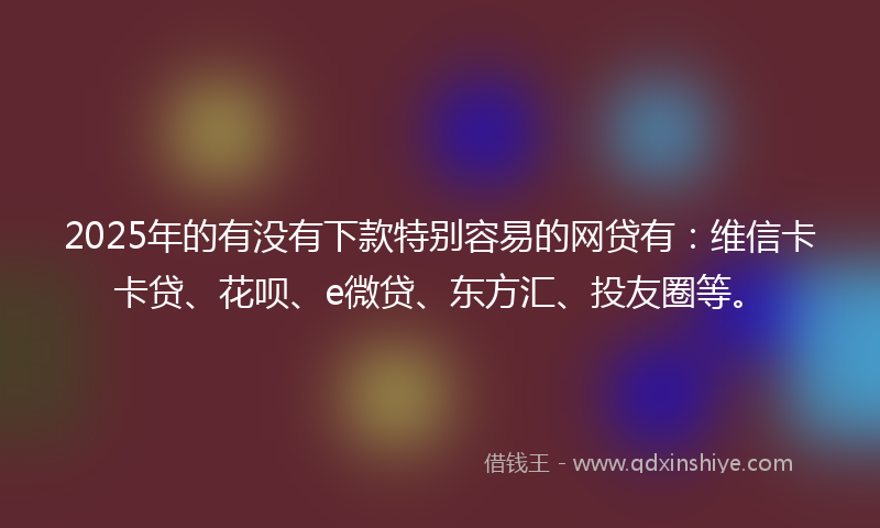 2025年的有没有下款特别容易的网贷有：维信卡卡贷、花呗、e微贷、东方汇、投友圈等。