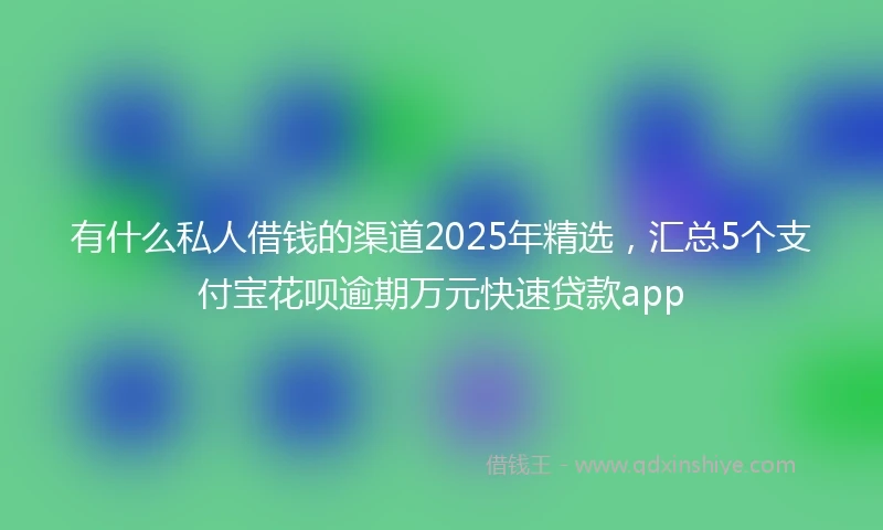有什么私人借钱的渠道2025年精选，汇总5个支付宝花呗逾期万元快速贷款app