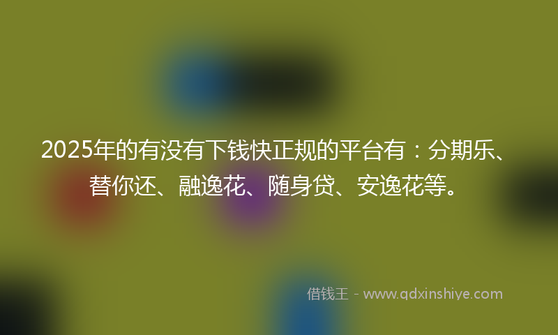 2025年的有没有下钱快正规的平台有：分期乐、替你还、融逸花、随身贷、安逸花等。
