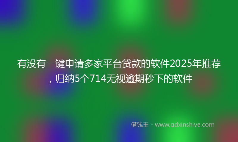 有没有一键申请多家平台贷款的软件2025年推荐，归纳5个714无视逾期秒下的软件