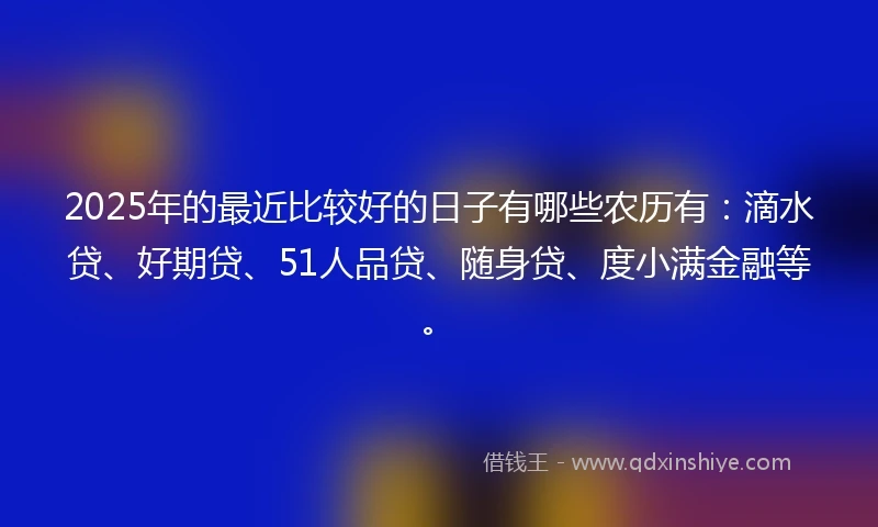 2025年的最近比较好的日子有哪些农历有:滴水贷、好期贷、51人品贷、随身贷、度小满金融等。