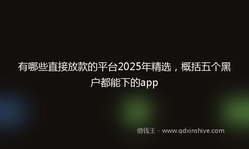 有哪些直接放款的平台2025年精选，概括五个黑户都能下的app