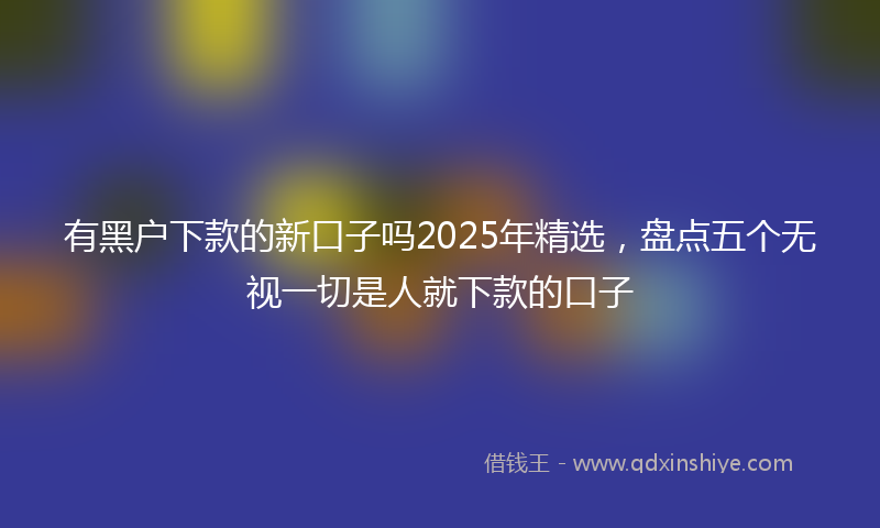 有黑户下款的新口子吗2025年精选，盘点五个无视一切是人就下款的口子