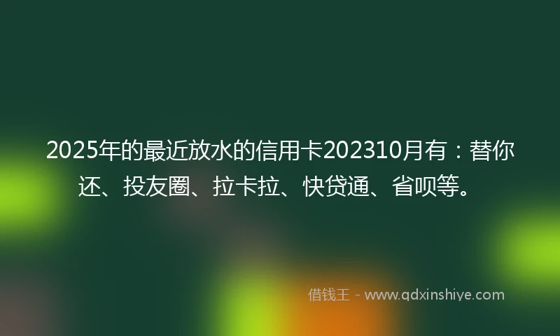 2025年的最近放水的信用卡202310月有：替你还、投友圈、拉卡拉、快贷通、省呗等。