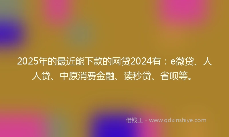 2025年的最近能下款的网贷2024有:e微贷、人人贷、中原消费金融、读秒贷、省呗等。