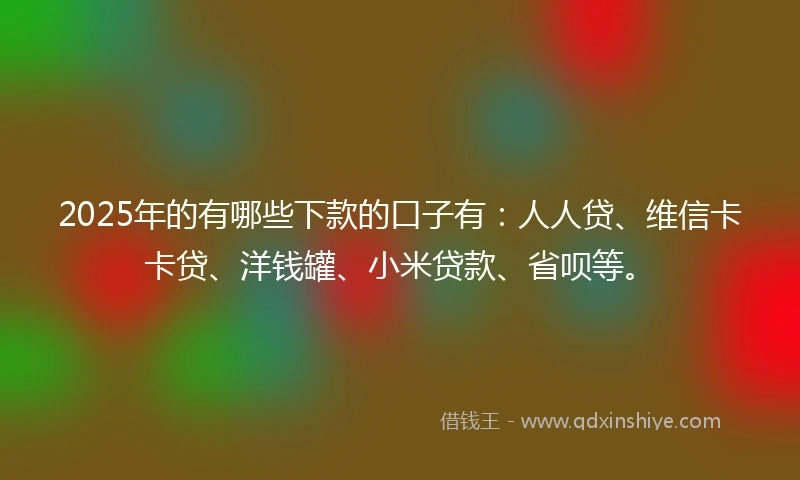 2025年的有哪些下款的口子有：人人贷、维信卡卡贷、洋钱罐、小米贷款、省呗等。