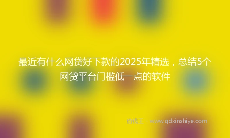 最近有什么网贷好下款的2025年精选，总结5个网贷平台门槛低一点的软件