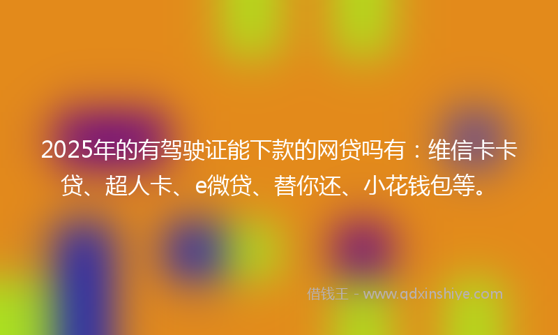 2025年的有驾驶证能下款的网贷吗有：维信卡卡贷、超人卡、e微贷、替你还、小花钱包等。