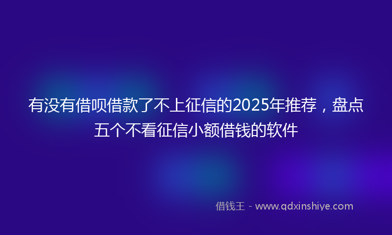 有没有借呗借款了不上征信的2025年推荐，盘点五个不看征信小额借钱的软件