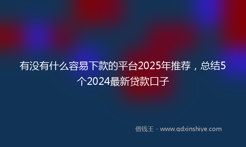 有没有什么容易下款的平台2025年推荐，总结5个2024最新贷款口子