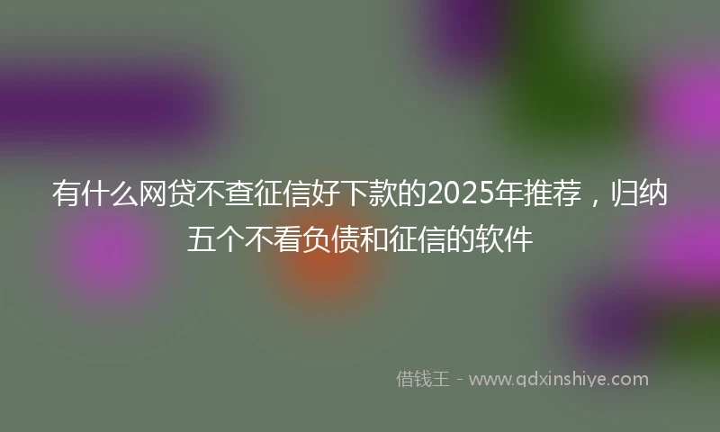 有什么网贷不查征信好下款的2025年推荐，归纳五个不看负债和征信的软件