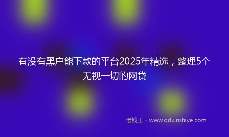 有没有黑户能下款的平台2025年精选，整理5个无视一切的网贷