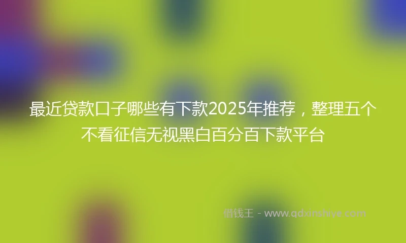 最近贷款口子哪些有下款2025年推荐,整理五个不看征信无视黑白百分百下款平台