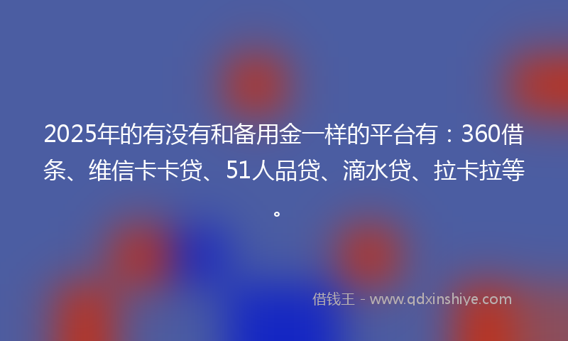 2025年的有没有和备用金一样的平台有：360借条、维信卡卡贷、51人品贷、滴水贷、拉卡拉等。