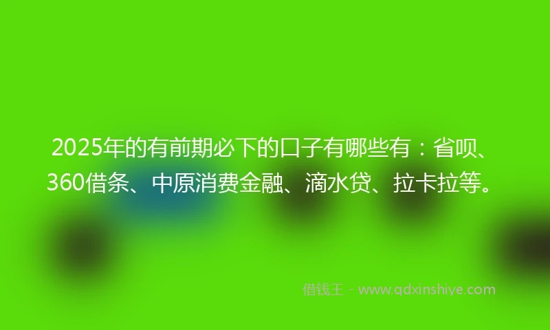 2025年的有前期必下的口子有哪些有：省呗、360借条、中原消费金融、滴水贷、拉卡拉等。