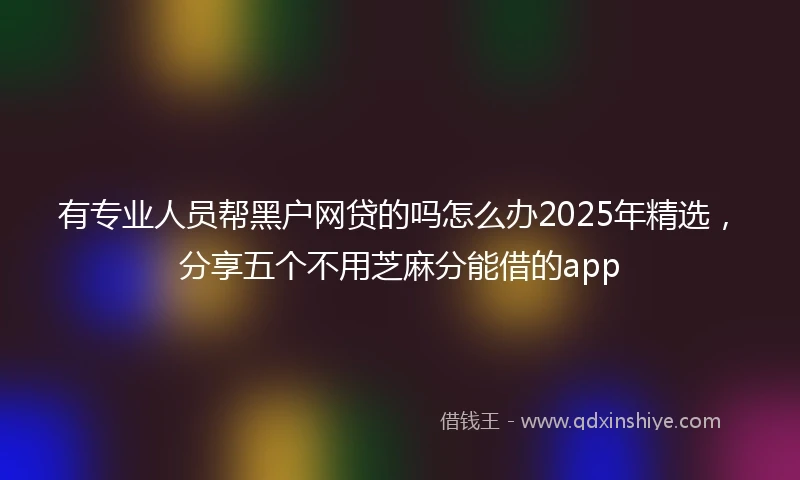 有专业人员帮黑户网贷的吗怎么办2025年精选，分享五个不用芝麻分能借的app