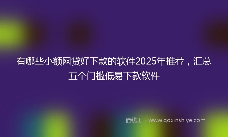 有哪些小额网贷好下款的软件2025年推荐,汇总五个门槛低易下款软件