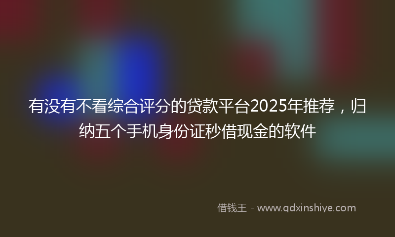 有没有不看综合评分的贷款平台2025年推荐，归纳五个手机身份证秒借现金的软件