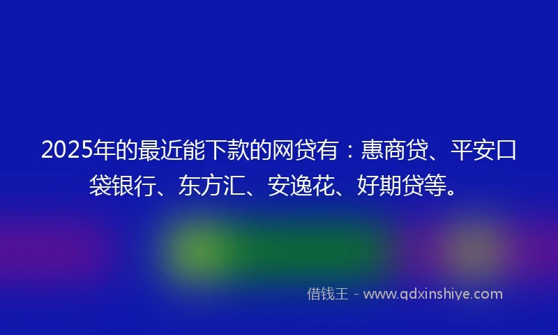2025年的最近能下款的网贷有：惠商贷、平安口袋银行、东方汇、安逸花、好期贷等。