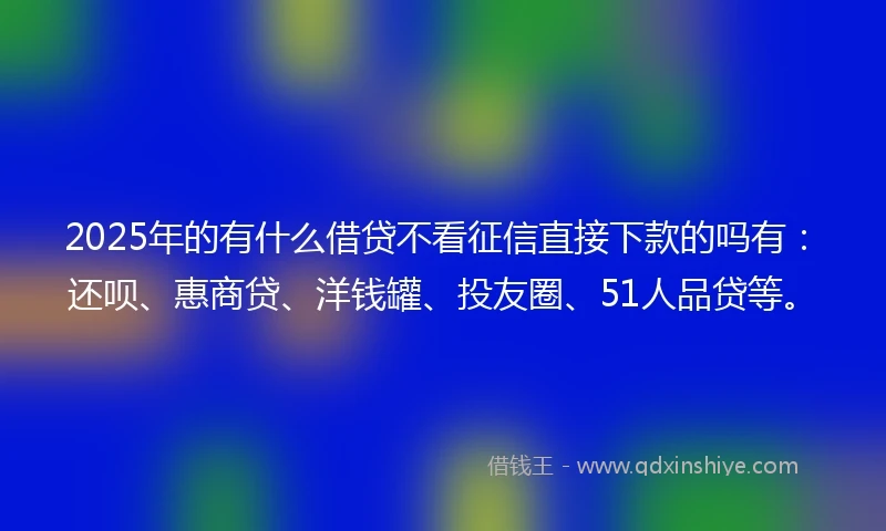 2025年的有什么借贷不看征信直接下款的吗有：还呗、惠商贷、洋钱罐、投友圈、51人品贷等。