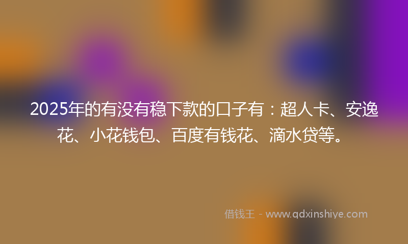 2025年的有没有稳下款的口子有：超人卡、安逸花、小花钱包、百度有钱花、滴水贷等。